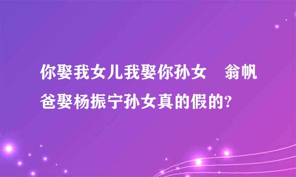 你娶我女儿我娶你孙女 翁帆爸娶杨振宁孙女真的假的?