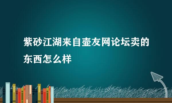 紫砂江湖来自壶友网论坛卖的东西怎么样