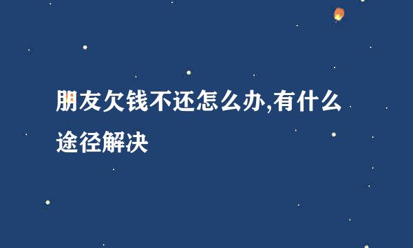 朋友欠钱不还怎么办,有什么途径解决