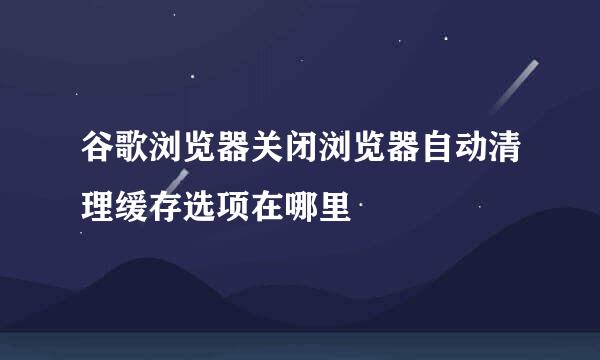 谷歌浏览器关闭浏览器自动清理缓存选项在哪里