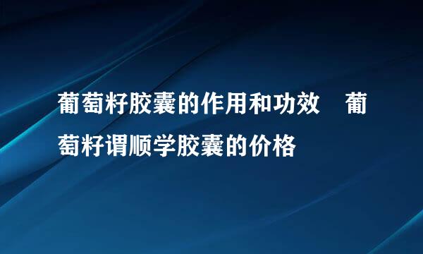 葡萄籽胶囊的作用和功效 葡萄籽谓顺学胶囊的价格