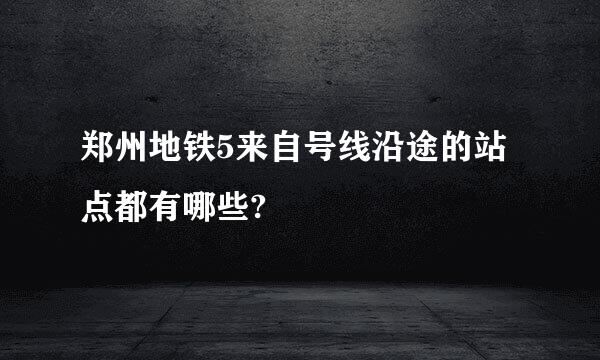 郑州地铁5来自号线沿途的站点都有哪些?