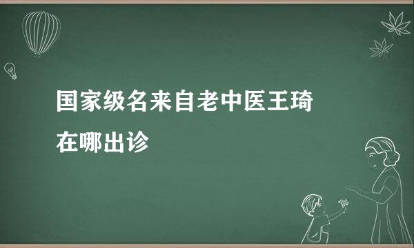 国家级名来自老中医王琦  在哪出诊