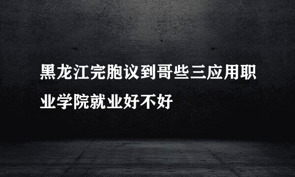 黑龙江完胞议到哥些三应用职业学院就业好不好