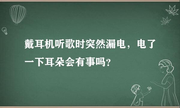 戴耳机听歌时突然漏电，电了一下耳朵会有事吗？