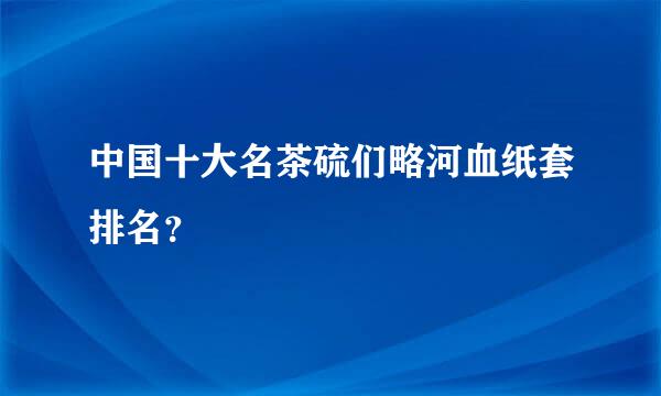 中国十大名茶硫们略河血纸套排名？