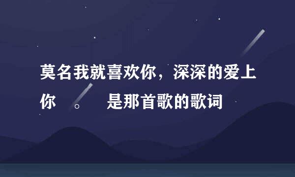 莫名我就喜欢你，深深的爱上你 。 是那首歌的歌词