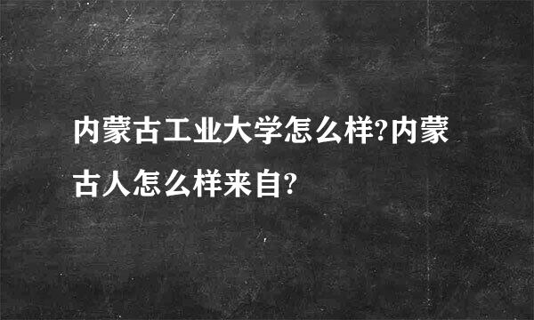 内蒙古工业大学怎么样?内蒙古人怎么样来自?