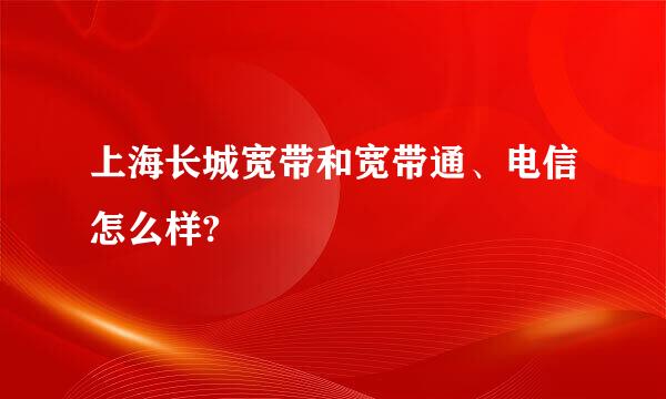 上海长城宽带和宽带通、电信怎么样?