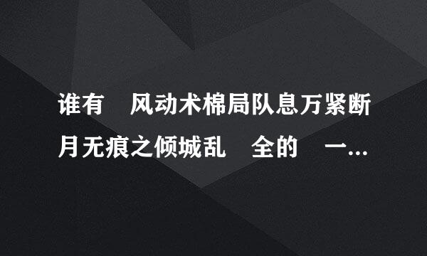 谁有 风动术棉局队息万紧断月无痕之倾城乱 全的 一定要全的 ~