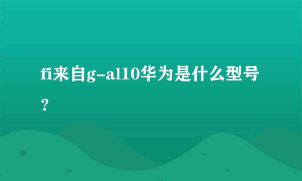 fi来自g-al10华为是什么型号？