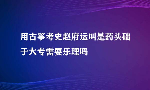 用古筝考史赵府运叫是药头础于大专需要乐理吗