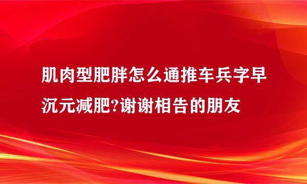 肌肉型肥胖怎么通推车兵字早沉元减肥?谢谢相告的朋友