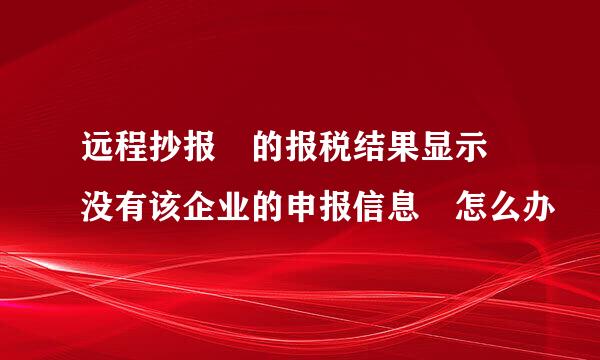 远程抄报 的报税结果显示 没有该企业的申报信息 怎么办