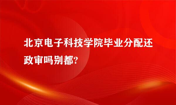 北京电子科技学院毕业分配还政审吗别都?