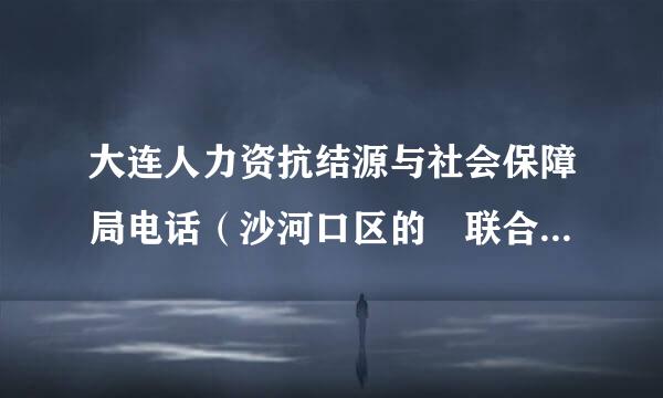 大连人力资抗结源与社会保障局电话（沙河口区的 联合路的）谢谢提距治压能天积度长算