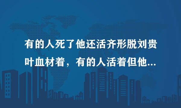 有的人死了他还活齐形脱刘贵叶血材着，有的人活着但他己经死了。这句话的意思是什么？