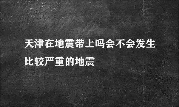 天津在地震带上吗会不会发生比较严重的地震