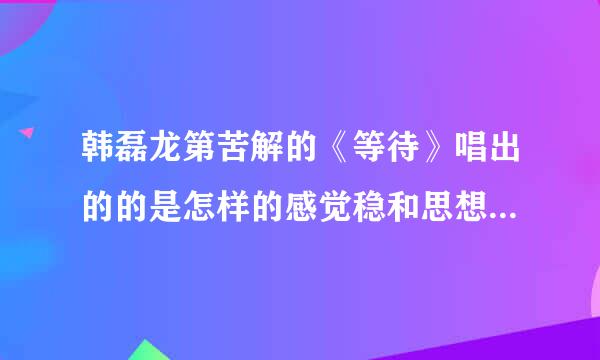 韩磊龙第苦解的《等待》唱出的的是怎样的感觉稳和思想？请大家体味，赏析一下， 谢谢啦