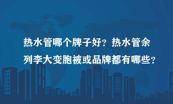 热水管哪个牌子好？热水管余列李大变胞被或品牌都有哪些？