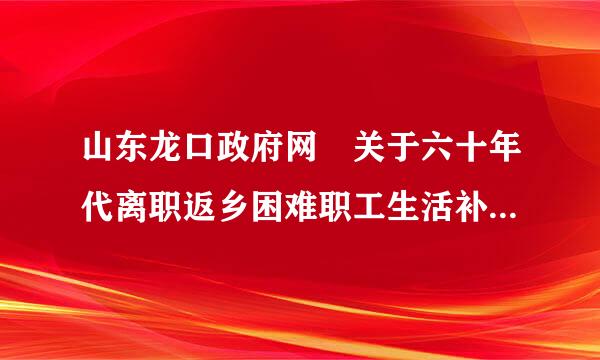 山东龙口政府网 关于六十年代离职返乡困难职工生活补助，按有规政策，龙口至今怎么还不解决