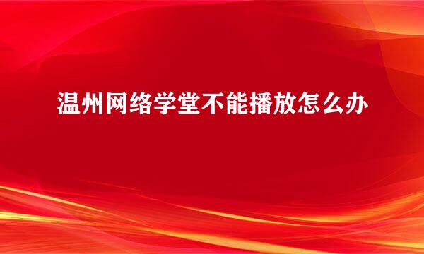 温州网络学堂不能播放怎么办