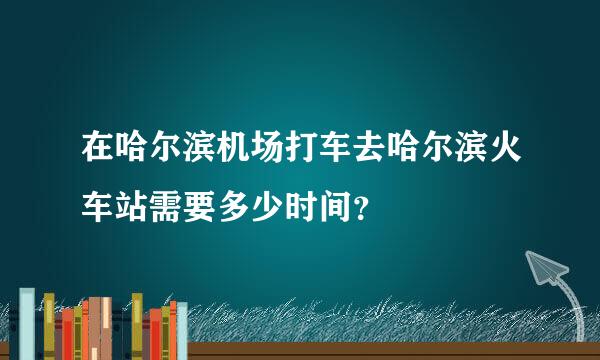 在哈尔滨机场打车去哈尔滨火车站需要多少时间？