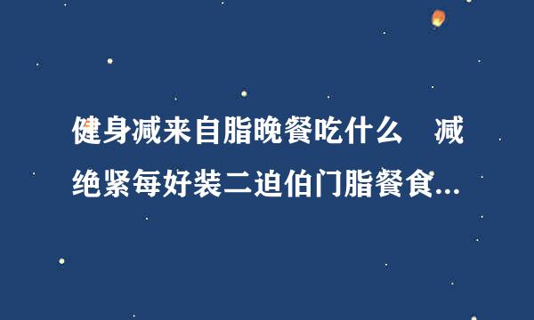 健身减来自脂晚餐吃什么 减绝紧每好装二迫伯门脂餐食谱一日三餐