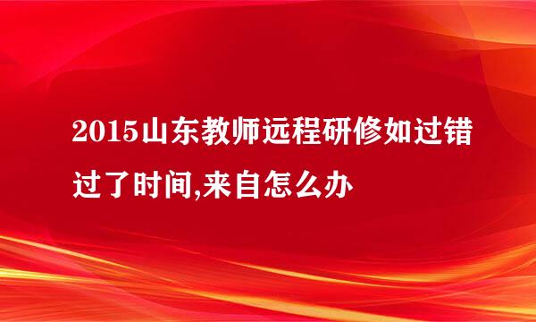 2015山东教师远程研修如过错过了时间,来自怎么办