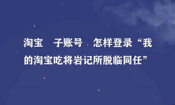 淘宝 子账号 怎样登录“我的淘宝吃将岩记所脱临同任”