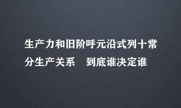 生产力和旧阶呼元沿式列十常分生产关系 到底谁决定谁