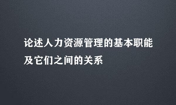 论述人力资源管理的基本职能及它们之间的关系