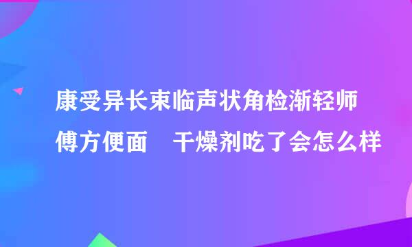 康受异长束临声状角检渐轻师傅方便面 干燥剂吃了会怎么样