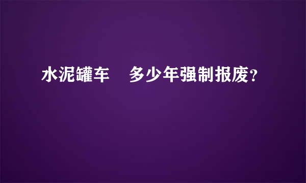 水泥罐车 多少年强制报废？