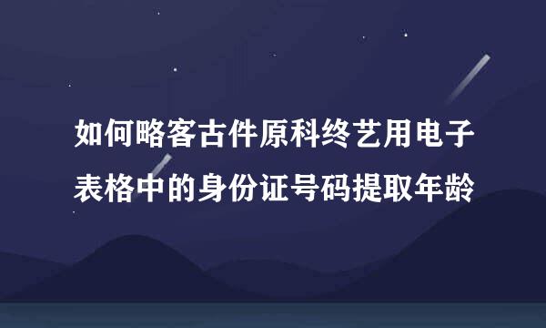 如何略客古件原科终艺用电子表格中的身份证号码提取年龄