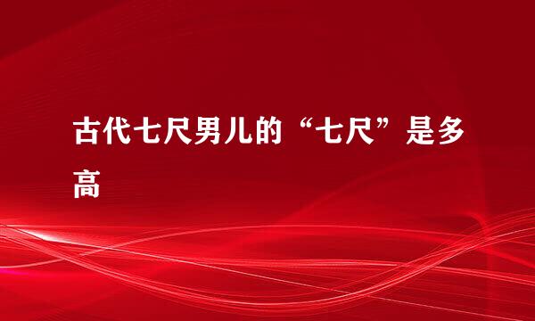 古代七尺男儿的“七尺”是多高