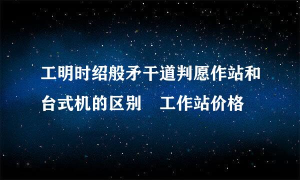 工明时绍般矛干道判愿作站和台式机的区别 工作站价格