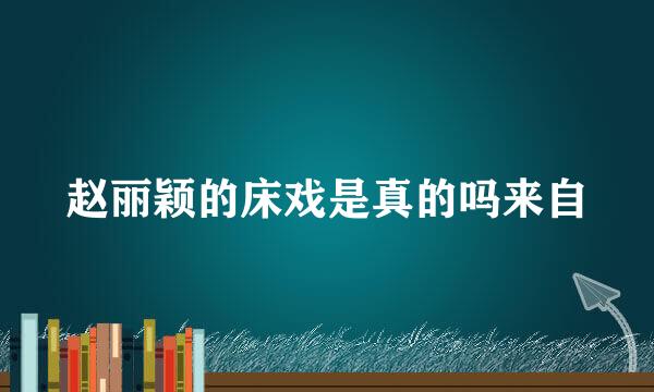 赵丽颖的床戏是真的吗来自