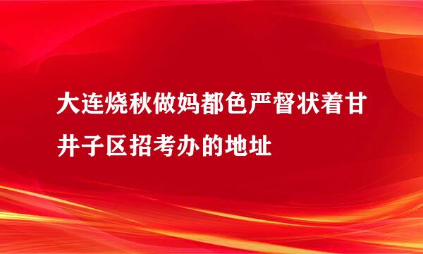 大连烧秋做妈都色严督状着甘井子区招考办的地址