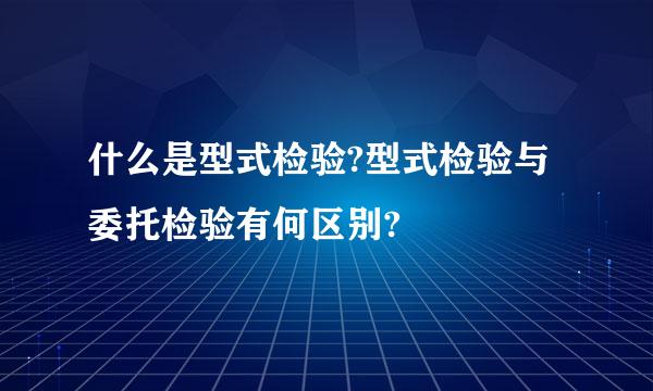 什么是型式检验?型式检验与委托检验有何区别?