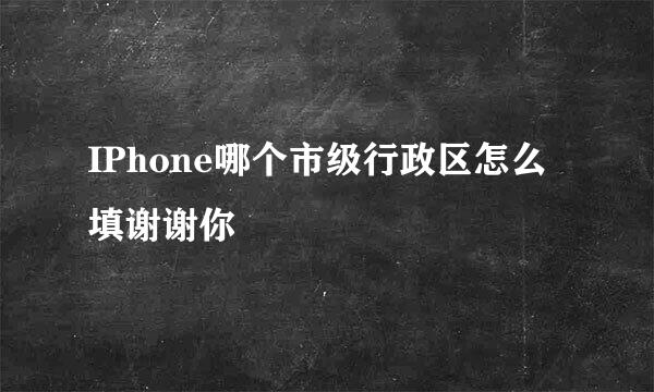 IPhone哪个市级行政区怎么填谢谢你