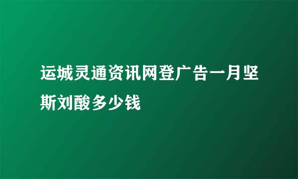 运城灵通资讯网登广告一月坚斯刘酸多少钱