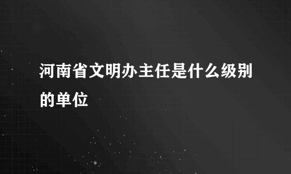 河南省文明办主任是什么级别的单位