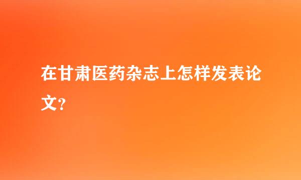 在甘肃医药杂志上怎样发表论文？