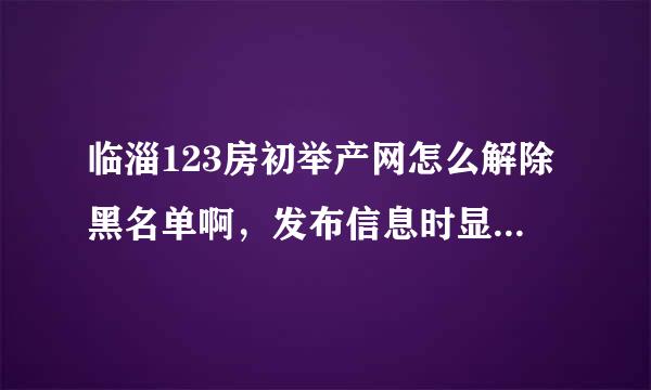 临淄123房初举产网怎么解除黑名单啊，发布信息时显示电话为黑名单无法发布！求解