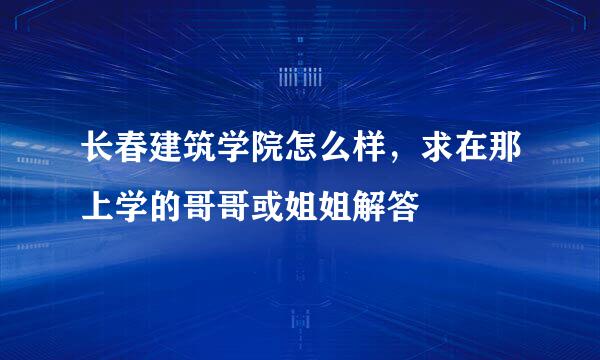 长春建筑学院怎么样，求在那上学的哥哥或姐姐解答