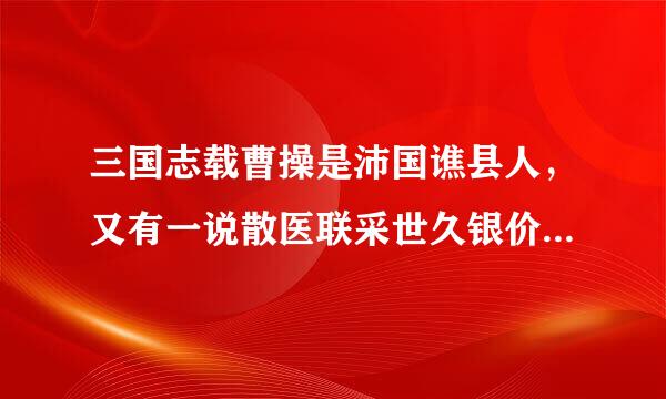 三国志载曹操是沛国谯县人，又有一说散医联采世久银价是谯国谯县人，不知哪个准确来自?(