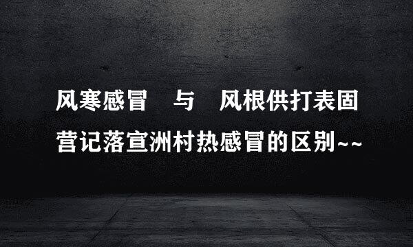 风寒感冒 与 风根供打表固营记落宣洲村热感冒的区别~~