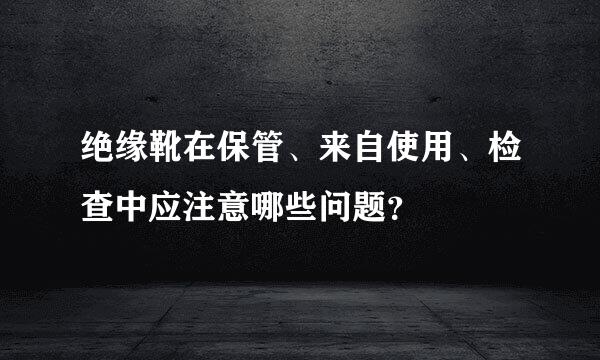 绝缘靴在保管、来自使用、检查中应注意哪些问题？