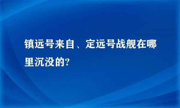 镇远号来自、定远号战舰在哪里沉没的?